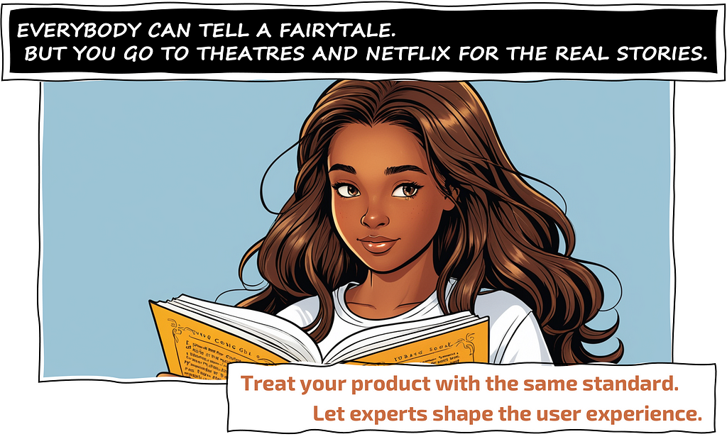 EVERYBODY CAN TELL A FAIRYTALE. BUT YOU GO TO THEATRES AND NETFLIX FOR THE REAL STORIES. Treat your product with the same standard. Let experts shape the user experience.