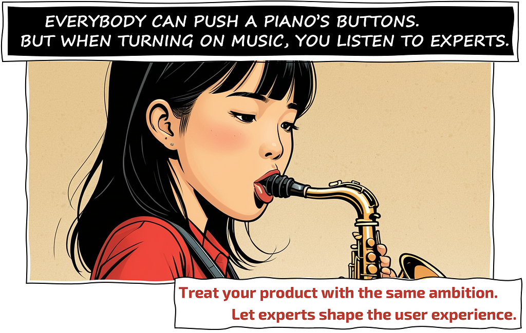 EVERYBODY CAN PUSH A PIANO’S BUTTONS. BUT WHEN TURNING ON MUSIC, YOU LISTEN TO EXPERTS. Treat your product with the same ambition. Let experts shape the user experience.